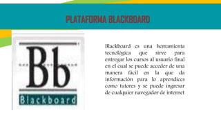 PLATAFORMA BLACKBOARD
Blackboard es una herramienta
tecnológica que sirve para
entregar los cursos al usuario final
en el cual se puede acceder de una
manera fácil en la que da
información para lo aprendices
como tutores y se puede ingresar
de cualquier navegador de internet
 