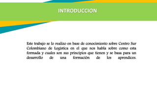 Este trabajo se lo realizo en base de conocimiento sobre Centro Sur
Colombiano de Logística en el que nos habla sobre como esta
formada y cuales son sus principios que tienen y se basa para un
desarrollo de una formación de los aprendices.
INTRODUCCION
 