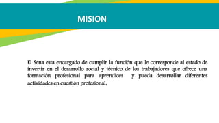 El Sena esta encargado de cumplir la función que le corresponde al estado de
invertir en el desarrollo social y técnico de los trabajadores que ofrece una
formación profesional para aprendices y pueda desarrollar diferentes
actividades en cuestión profesional.
MISION
 