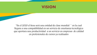 VISION
¨En el 2020 el Sena será una entidad de clase mundial ´´ en la cual
llegara a una compatibilidad en un servicio de enseñanza tecnológica
que aportara una productividad a un servicio en empresas de calidad
en profesionales de cursos ya realizados
 