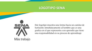Este logotipo muestra una forma hacia un camino de
horizonte simultáneamente al hombre que es una
grafica en el que representa a un aprendiz que tiene
una responsabilidad en su proceso de aprendizaje
LOGOTIPO SENA
 