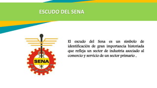 El escudo del Sena es un símbolo de
identificación de gran importancia historiada
que refleja un sector de industria asociado al
comercio y servicio de un sector primario .
ESCUDO DEL SENA
 