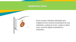 Es un escudo y bandera diseñados que
reflejan los tres sectores económicos de una
industria y comercio en los cuales se ubica
unos servicios ligado al primario y
extractivo .
BANDERA SENA
 