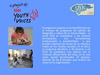 

El programa capacita a los beneficiarios en
el manejo de programas de edición de
fotografía y vídeos de la marca Adobe. La
meta final es empoderar a los jóvenes
formándoles
con
herramientas
profesionales y enseñándoles a que
pueden expresar los temas de su interés a
través de los medios sociales. En el 2012,
el programa beneficio a 50 jóvenes y en
2013 se estableció una alianza con el
Instituto Oficial Perla del Ulúa, en la cual
están siendo beneficiados 35 jóvenes,
además de los 8 becados que reciben las
clases en la organización.

 