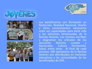 

Los beneficiarios con formación en
Redacción, Realidad Nacional, Diseño
y otros conocimientos necesarios
unen sus capacidades para darle vida
a las ediciones bimensuales de la
Revista Jóvenes. Los mismos escriben
y diagraman los artículos de las
secciones
Noticias
Locales
y
Nacionales,
Cultura
Hondureña,
Salud, entre otras. Al final de cada
proceso, 500 ejemplares de la Revista
Jóvenes son distribuidos en institutos
educativos y las comunidades de los
beneficiados de OYE.

 