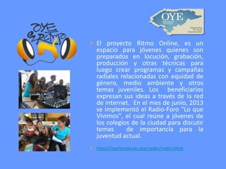 

El proyecto Ritmo Online, es un
espacio para jóvenes quienes son
preparados en locución, grabación,
producción y otras técnicas para
luego crear programas y campañas
radiales relacionadas con equidad de
género, medio ambiente y otros
temas juveniles. Los beneficiarios
expresan sus ideas a través de la red
de internet. En el mes de junio, 2013
se implementó el Radio-Foro "Lo que
Vivimos", el cual reúne a jóvenes de
los colegios de la ciudad para discutir
temas
de importancia para la
juventud actual.



http://oyehonduras.org/radio/radio.html

 