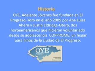 Historia
OYE, Adelante Jóvenes fue fundada en El
Progreso, Yoro en el año 2005 por Ana Luisa
Ahern y Justin Eldridge-Otero, dos
norteamericanos que hicieron voluntariado
desde su adolescencia COPPROME, un hogar
para niños de la ciudad de El Progreso.

 