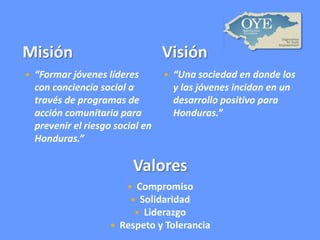 Misión


Visión

“Formar jóvenes líderes
con conciencia social a
través de programas de
acción comunitaria para
prevenir el riesgo social en
Honduras.”



“Una sociedad en donde los
y las jóvenes incidan en un
desarrollo positivo para
Honduras.”

Valores
Compromiso
 Solidaridad
 Liderazgo
Respeto y Tolerancia




 