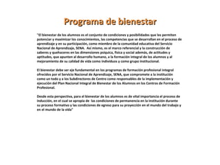 "El bienestar de los alumnos es el conjunto de condiciones y posibilidades que les permiten
potenciar y maximizar los conocimientos, las competencias que se desarrollan en el proceso de
aprendizaje y en su participación, como miembro de la comunidad educativa del Servicio
Nacional de Aprendizaje, SENA. Así mismo, es el marco referencial y la construcción de
saberes y quehaceres en las dimensiones psíquica, física y social además, de actitudes y
aptitudes, que apunten al desarrollo humano, a la formación integral de los alumnos y al
mejoramiento de su calidad de vida como individuos y como grupo institucional.
El bienestar debe ser eje fundamental en los programas de formación profesional integral
ofrecidos por el Servicio Nacional de Aprendizaje, SENA, que compromete a la institución
como un todo y a los Subdirectores de Centro como responsables de la implementación y
ejecución del Plan Nacional Integral de Bienestar de los Alumnos en los Centros de Formación
Profesional.
Desde esta perspectiva, para el bienestar de los alumnos es de vital importancia el proceso de
inducción, en el cual se apropia de las condiciones de permanencia en la institución durante
su proceso formativo y las condiciones de egreso para su proyección en el mundo del trabajo y
en el mundo de la vida"
Programa de bienestarPrograma de bienestar
 