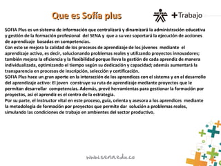 SOFIA Plus es un sistema de información que centralizará y dinamizará la administración educativa
y gestión de la formación profesional del SENA y que a su vez soportará la ejecución de acciones
de aprendizaje basadas en competencias.
Con esto se mejora la calidad de los procesos de aprendizaje de los jóvenes mediante el
aprendizaje activo, es decir, solucionando problemas reales y utilizando proyectos innovadores;
también mejora la eficiencia y la flexibilidad porque lleva la gestión de cada aprendiz de manera
individualizada, optimizando el tiempo según su dedicación y capacidad; además aumentará la
transparencia en procesos de inscripción, selección y certificación.
SOFIA Plus hace un gran aporte en la interacción de los aprendices con el sistema y en el desarrollo
del aprendizaje activo: El joven construye su ruta de aprendizaje mediante proyectos que le
permitan desarrollar competencias. Además, prevé herramientas para gestionar la formación por
proyectos, así el aprendiz es el centro de la estrategia.
Por su parte, el instructor vital en este proceso, guía, orienta y asesora a los aprendices mediante
la metodología de formación por proyectos que permite dar solución a problemas reales,
simulando las condiciones de trabajo en ambientes del sector productivo.
Que es Sofía plusQue es Sofía plus
 