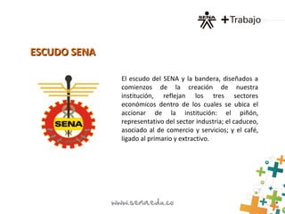 ESCUDO SENAESCUDO SENA
El escudo del SENA y la bandera, diseñados a
comienzos de la creación de nuestra
institución, reflejan los tres sectores
económicos dentro de los cuales se ubica el
accionar de la institución: el piñón,
representativo del sector industria; el caduceo,
asociado al de comercio y servicios; y el café,
ligado al primario y extractivo.
 