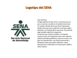 Logotipo del SENALogotipo del SENA
žLos alumnos
El logo significa las dos cosas: un alumno que va
por un camino o sendero: el sendero de la vida.
Un sendero donde tiene que tomar decisiones,
donde tiene que auto superarse y siempre seguir
adelante, no importando lo que pase. El punto del
logo también significa lo siguiente:
Al caminar por nuestro sendero, no importa
cuantas veces nos tropecemos por esas molestas
piedras llamadas problemas, pues en el cielo, una
gran luz llamada Dios, nos estará levantando y
dándonos valor para seguir adelante, y para
demostrarle a Colombia y al mundo que s SENA si
valen la pena.
 