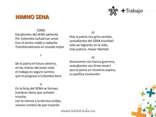 HIMNO SENAHIMNO SENA
CORO
Estudiantes del SENA adelante
Por Colombia luchad con amor
Con el ánimo noble y radiante
Transformémosla en mundo mejor
I
De la patria el futuro destino,
en las manos del joven está,
el trabajo es seguro camino,
que el progreso a Colombia dará.
II
En la forja del SENA se forman,
hombres libres que anhelan
triunfar,
con la ciencia y la técnica unidas,
nuevos rumbos de paz trazarán.
III
Hoy la patria nos grita sentida,
¡estudiantes del SENA triunfad!
solo así lograréis en la vida,
más justicia, mayor libertad.
IV
Avancemos con fuerza guerrera,
¡estudiantes con firme tesón!
que la patria en nosotros espera,
su pacífica revolución.
 