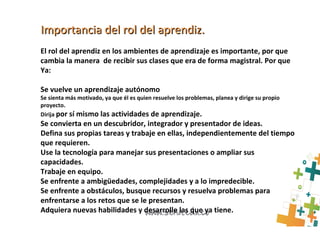 Importancia del rol del aprendiz.Importancia del rol del aprendiz.
El rol del aprendiz en los ambientes de aprendizaje es importante, por que
cambia la manera de recibir sus clases que era de forma magistral. Por que
Ya:
Se vuelve un aprendizaje autónomo
Se sienta más motivado, ya que él es quien resuelve los problemas, planea y dirige su propio
proyecto.
Dirija por sí mismo las actividades de aprendizaje.
Se convierta en un descubridor, integrador y presentador de ideas.
Defina sus propias tareas y trabaje en ellas, independientemente del tiempo
que requieren.
Use la tecnología para manejar sus presentaciones o ampliar sus
capacidades.
Trabaje en equipo.
Se enfrente a ambigüedades, complejidades y a lo impredecible.
Se enfrente a obstáculos, busque recursos y resuelva problemas para
enfrentarse a los retos que se le presentan.
Adquiera nuevas habilidades y desarrolle las que ya tiene.
 