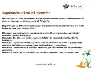 Importancia del rol del instructorImportancia del rol del instructor.
El rol del instructor en los ambientes de aprendizaje es importante, por que cambia la manera de
dictar sus clases que era de forma magistral. Por que Ya:
El aprendizaje pasa de las manos del instructor a las del estudiante, de tal manera que éste pueda
hacerse cargo de su propio aprendizaje.
El instructor está continuamente monitoreando la aplicación en el ambiente de aprendizaje,
observando qué funcionó y qué no.
El instructor deja de pensar que tiene que hacerlo todo y da a sus estudiantes la parte más
importante.
El instructor se vuelve estudiante al aprender cómo los estudiantes aprenden, lo que le permite
determinar cuál es la mejor manera en que puede facilitarles el aprendizaje.
El instructor se convierte en un proveedor de recursos y en un participante de las actividades de
aprendizaje.
El instructor es visto por los estudiantes más que como un experto, como un asesor o colega.
 