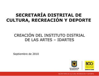 SECRETARÍA DISTRITAL DE
CULTURA, RECREACIÓN Y DEPORTE
CREACIÓN DEL INSTITUTO DISTRIAL
DE LAS ARTES – IDARTES
Septiembre de 2010
 