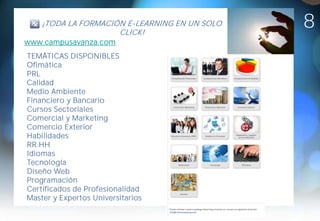 ¡TODA LA FORMACIÓN E-LEARNING EN UN SOLO
                     CLICK!
                                               8
www.campusavanza.com
TEMÁTICAS DISPONIBLES
Ofimática
PRL
Calidad
Medio Ambiente
Financiero y Bancario
Cursos Sectoriales
Comercial y Marketing
Comercio Exterior
Habilidades
RR.HH
Idiomas
Tecnología
Diseño Web
Programación
Certificados de Profesionalidad
Master y Expertos Universitarios
 