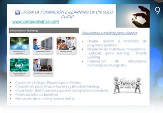 ¡TODA LA FORMACIÓN E-LEARNING EN UN SOLO
                     CLICK!
                                                                                        9
www.campusavanza.com


                                           Soluciones a medida para clientes :

                                               Diseño, gestión y desarrollo de
                                               proyectos globales.
                                               Desarrollo de materiales innovadores:
                                                webcast, game learning,        mobile
                                               learning.
                                               Elaboración       de       simuladores
                                               tecnológicos inteligentes.




 Cursos de catálogo. Pasarela para clientes.
 Creación de programas e-learning y blended-learning.
 Impartición, dinamización y gestión para grandes colectivos.
 Redes sociales corporativas.
 Formación de autores y tutores online.
 