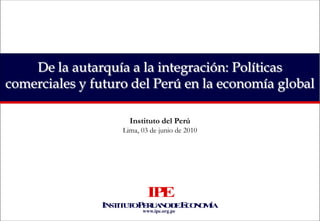 De la autarquía a la integración: Políticas comerciales y futuro del Perú en la economía global Instituto del Perú Lima, 03 de junio de 2010 