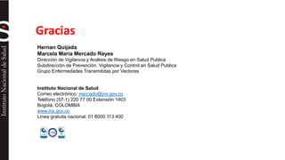 Gracias 
Hernan Quijada 
Marcela María Mercado Reyes 
Dirección de Vigilancia y Análisis de Riesgo en Salud Publica 
Subdirección de Prevención, Vigilancia y Control en Salud Publica 
Grupo Enfermedades Transmitidas por Vectores 
Instituto Nacional de Salud 
Correo electrónico: mercado@ins.gov.co 
Teléfono (57-1) 220 77 00 Extensión 1403 
Bogotá, COLOMBIA 
www.ins.gov.co 
Línea gratuita nacional: 01 8000 113 400 
