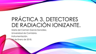 PRÁCTICA 3. DETECTORES
DE RADIACIÓN IONIZANTE.
María del Carmen García González.
Universidad de Cantabria.
Instrumentación.
16 de Enero de 2018.
 