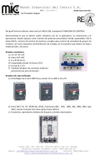 Mundo Industrial del Centro C.A.
RIF: J-40036985-1
Calle 140, No. 102-30, Oficina PB-5, Urb. El Viñedo,
Valencia, Estado Carabobo. Telf: 0241-814.50.54
email: info@mundoindustrialdelcentro.net.ve twitter: @MuIndustrial
http://www.mundoindustrialdelcentro.net.ve
Su Proveedor Integral
De igual forma en alianza comercial con RECA USA, manejamos TABLEROS DE CONTROL.
Desarrollando lo que el cliente sueñe. Soñamos con él, lo planeamos, lo construimos y lo
ejecutamos. Desde equipos como transfer de potencia automáticos desde capacidades 150 A
hasta 600 A., centros de control de motores, arreglos para control de velocidad de grupos de
motores, así como esquemas de distribución de energía; en el esquema que desees en baja y
media tensión. Así como:
Breakers modulares
a) 1P, 2P, 3P y 4P
b) Hasta 415 VAC
c) 6 y 10 kA de Icc
d) Capacidades desde 1A hasta 125 A
e) Curvas B, C y D
f) También breakers de corriente residual y
protectores de pico de tensión.
Breakers de caja moldeada
a) Homólogos de la serie ABB Tmax, desde 15 A a 800 A, 3P y 4P
b) Serie SM7 1P, 2P, 3P(3P+N), 4Pole, Cubriendo ABE、ABS、ABN, GBL, GBN, GBH, tipo
EMC, similar LS desde 10 A interruptiva hasta 100 kA
c) Accesorios, operadores, bobinas de disparos y demás relacionados.
Aliado Comercial USA
 