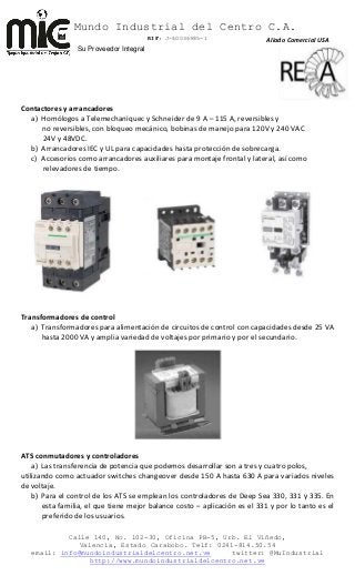 Mundo Industrial del Centro C.A.
RIF: J-40036985-1
Calle 140, No. 102-30, Oficina PB-5, Urb. El Viñedo,
Valencia, Estado Carabobo. Telf: 0241-814.50.54
email: info@mundoindustrialdelcentro.net.ve twitter: @MuIndustrial
http://www.mundoindustrialdelcentro.net.ve
Su Proveedor Integral
Contactores y arrancadores
a) Homólogos a Telemechaniquec y Schneider de 9 A – 115 A, reversibles y
no reversibles, con bloqueo mecánico, bobinas de manejo para 120V y 240 VAC
24V y 48VDC.
b) Arrancadores IEC y UL para capacidades hasta protección de sobrecarga.
c) Accesorios como arrancadores auxiliares para montaje frontal y lateral, así como
relevadores de tiempo.
Transformadores de control
a) Transformadores para alimentación de circuitos de control con capacidades desde 25 VA
hasta 2000 VA y amplia variedad de voltajes por primario y por el secundario.
ATS conmutadores y controladores
a) Las transferencia de potencia que podemos desarrollar son a tres y cuatro polos,
utilizando como actuador switches changeover desde 150 A hasta 630 A para variados niveles
de voltaje.
b) Para el control de los ATS se emplean los controladores de Deep Sea 330, 331 y 335. En
esta familia, el que tiene mejor balance costo – aplicación es el 331 y por lo tanto es el
preferido de los usuarios.
Aliado Comercial USA
 