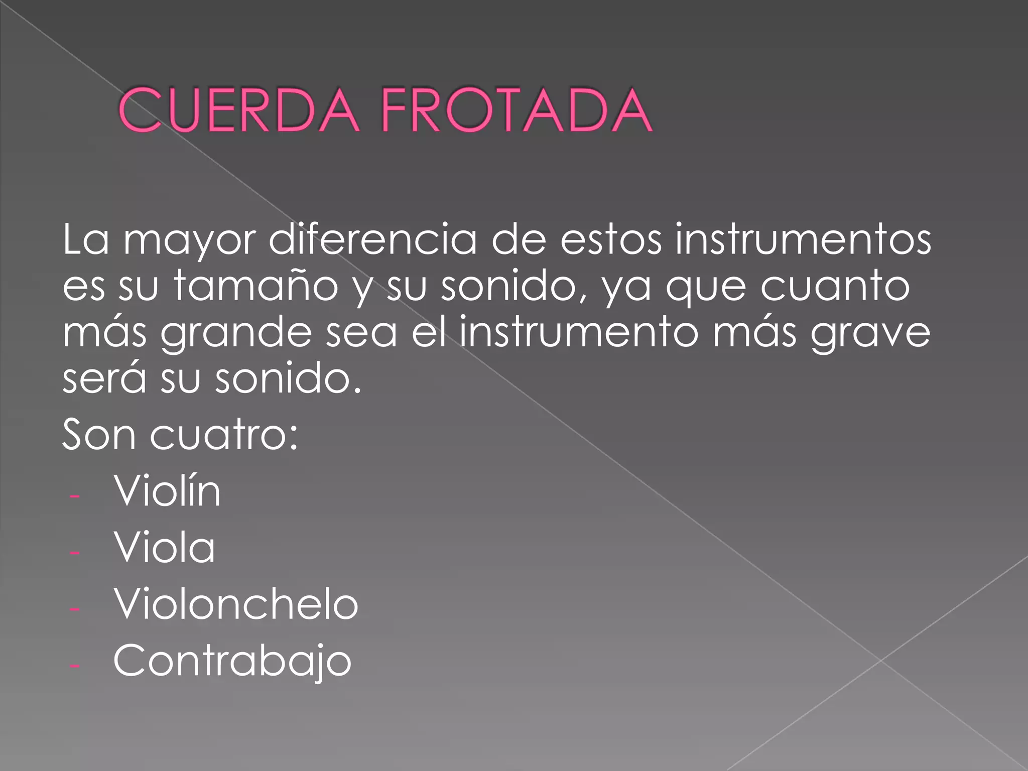 La mayor diferencia de estos instrumentos
es su tamaño y su sonido, ya que cuanto
más grande sea el instrumento más grave
será su sonido.
Son cuatro:
- Violín
- Viola
- Violonchelo
- Contrabajo
 