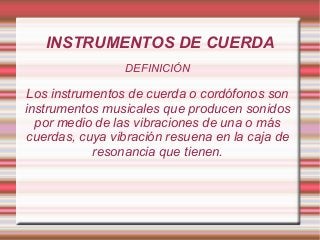 INSTRUMENTOS DE CUERDA
DEFINICIÓN
Los instrumentos de cuerda o cordófonos son
instrumentos musicales que producen sonidos
por medio de las vibraciones de una o más
cuerdas, cuya vibración resuena en la caja de
resonancia que tienen.
 