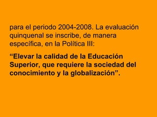 para el periodo 2004-2008. La evaluación quinquenal se inscribe, de manera específica, en la Política III:  “ Elevar la calidad de la Educación Superior, que requiere la sociedad del conocimiento y la globalización”. 