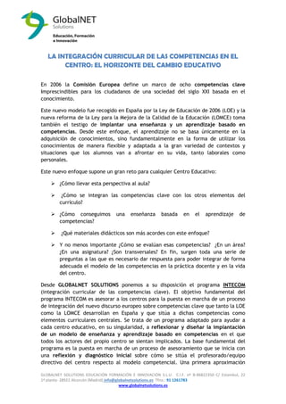 GLOBALNET SOLUTIONS EDUCACIÓN FORMACIÓN E INNOVACIÓN S.L.U. C.I.F. nº B-86822350 C/ Estambul, 22 
1ª planta- 28922 Alcorcón (Madrid) info@globalnetsolutions.es Tfno.: 91 1261783 
www.globalnetsolutions.es 
LA INTEGRACIÓN CURRICULAR DE LAS COMPETENCIAS EN EL CENTRO: EL HORIZONTE DEL CAMBIO EDUCATIVO 
En 2006 la Comisión Europea define un marco de ocho competencias clave imprescindibles para los ciudadanos de una sociedad del siglo XXI basada en el conocimiento. 
Este nuevo modelo fue recogido en España por la Ley de Educación de 2006 (LOE) y la nueva reforma de la Ley para la Mejora de la Calidad de la Educación (LOMCE) toma también el testigo de implantar una enseñanza y un aprendizaje basado en competencias. Desde este enfoque, el aprendizaje no se basa únicamente en la adquisición de conocimientos, sino fundamentalmente en la forma de utilizar los conocimientos de manera flexible y adaptada a la gran variedad de contextos y situaciones que los alumnos van a afrontar en su vida, tanto laborales como personales. 
Este nuevo enfoque supone un gran reto para cualquier Centro Educativo: 
 ¿Cómo llevar esta perspectiva al aula? 
 ¿Cómo se integran las competencias clave con los otros elementos del currículo? 
 ¿Cómo conseguimos una enseñanza basada en el aprendizaje de competencias? 
 ¿Qué materiales didácticos son más acordes con este enfoque? 
 Y no menos importante ¿Cómo se evalúan esas competencias? ¿En un área? ¿En una asignatura? ¿Son transversales? En fin, surgen toda una serie de preguntas a las que es necesario dar respuesta para poder integrar de forma adecuada el modelo de las competencias en la práctica docente y en la vida del centro. 
Desde GLOBALNET SOLUTIONS ponemos a su disposición el programa INTECOM (integración curricular de las competencias clave). El objetivo fundamental del programa INTECOM es asesorar a los centros para la puesta en marcha de un proceso de integración del nuevo discurso europeo sobre competencias clave que tanto la LOE como la LOMCE desarrollan en España y que sitúa a dichas competencias como elementos curriculares centrales. Se trata de un programa adaptado para ayudar a cada centro educativo, en su singularidad, a reflexionar y diseñar la implantación de un modelo de enseñanza y aprendizaje basado en competencias en el que todos los actores del propio centro se sientan implicados. La base fundamental del programa es la puesta en marcha de un proceso de asesoramiento que se inicia con una reflexión y diagnóstico inicial sobre cómo se sitúa el profesorado/equipo directivo del centro respecto al modelo competencial. Una primera aproximación  