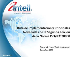 Ruta de Implementación y Principales
                 Novedades de la Segunda Edición
                       de la Norma ISO/IEC 20000


                            Bismark Israel Suárez Herrera
                            Consultor ITSM

Junio 2011
 