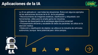 Aplicaciones de la IA
La IA es aplicada en casi todas las situaciones. Éstos son algunos ejemplos
de las aplicaciones técnicas de la IA de la actualidad:
• Reconocimiento de imágenes estáticas, clasificación y etiquetado: son
herramientas útiles para la amplia gama de industrias.
• Mejoras del desempeño de la estrategia algorítmica comercial:
• Procesamiento eficiente y escalable de datos de pacientes: se utiliza en la
atención médica
• Detección y clasificación de objetos: se utiliza en la industria de vehículos
autónomos, aunque tiene potencial para otros campos.
 