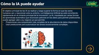 Cómo la IA puede ayudar
El objetivo principal de las IA es replicar y luego superar la forma en que los seres
humanos ven y reaccionan ante su entorno. La Inteligencia Artificial se está convirtiendo
rápidamente en el cimiento principal de la innovación. La IA, impulsada por varias formas
de aprendizaje automático que reconocen patrones en los datos para permitir predicciones,
puede agregar valor a su negocio ya que permite:
• Proporcionar una comprensión más completa de la abundancia de datos disponibles
• Usar predicciones para automatizar las tareas excesivamente complejas.
 