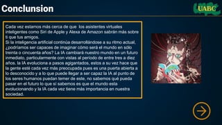 Conclunsion
Cada vez estamos más cerca de que los asistentes virtuales
inteligentes como Siri de Apple y Alexa de Amazon sabrán más sobre
ti que tus amigos.
Si la inteligencia artificial continúa desarrollándose a su ritmo actual,
¿podríamos ser capaces de imaginar cómo será el mundo en sólo
treinta o cincuenta años? La IA cambiará nuestro mundo en un futuro
inmediato, particularmente con vistas al período de entre tres a diez
años. la IA evoluciona a pasos agigantados, estos a su vez hace que
la gente esté cada vez más preocupada pues es una puerta abierta a
lo desconocido y a lo que puede llegar a ser capaz la IA al punto de
los seres humanos puedan temer de este, no sabemos qué pueda
pasar en el futuro lo que sí sabemos es que el mundo esta
evolucionando y la IA cada vez tiene más importancia en nuestra
sociedad.
 