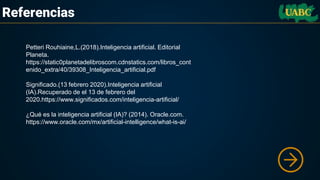 Referencias
Petteri Rouhiaine,L.(2018).Inteligencia artificial. Editorial
Planeta.
https://static0planetadelibroscom.cdnstatics.com/libros_cont
enido_extra/40/39308_Inteligencia_artificial.pdf
Significado.(13 febrero 2020).Inteligencia artificial
(IA).Recuperado de el 13 de febrero del
2020.https://www.significados.com/inteligencia-artificial/
¿Qué es la inteligencia artificial (IA)? (2014). Oracle.com.
https://www.oracle.com/mx/artificial-intelligence/what-is-ai/
 