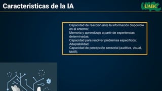 Caracteristicas de la IA
• Capacidad de reacción ante la información disponible
en el entorno;
• Memoria y aprendizaje a partir de experiencias
determinadas;
• Capacidad para resolver problemas específicos;
• Adaptabilidad;
• Capacidad de percepción sensorial (auditiva, visual,
táctil);
 