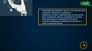 • Capacidad para gestionar, esto es, una infraestructura
coherente y clara para su aplicación;
• Resiliencia, es decir, capacidad para la optimización;
• Buen rendimiento, esto es, posibilidad de manejar
eficientemente gran cantidad de información;
• Carácter medible para cuantificar el rendimiento y
hacer inversiones futuras.
 