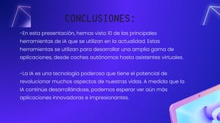 -En esta presentación, hemos visto 10 de las principales
herramientas de IA que se utilizan en la actualidad. Estas
herramientas se utilizan para desarrollar una amplia gama de
aplicaciones, desde coches autónomos hasta asistentes virtuales.
-La IA es una tecnología poderosa que tiene el potencial de
revolucionar muchos aspectos de nuestras vidas. A medida que la
IA continúe desarrollándose, podemos esperar ver aún más
aplicaciones innovadoras e impresionantes.
CONCLUSIONES:
 