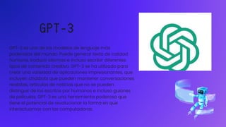 GPT-3
GPT-3 es uno de los modelos de lenguaje más
poderosos del mundo. Puede generar texto de calidad
humana, traducir idiomas e incluso escribir diferentes
tipos de contenido creativo. GPT-3 se ha utilizado para
crear una variedad de aplicaciones impresionantes, que
incluyen chatbots que pueden mantener conversaciones
realistas, artículos de noticias que no se pueden
distinguir de los escritos por humanos e incluso guiones
de películas. GPT-3 es una herramienta poderosa que
tiene el potencial de revolucionar la forma en que
interactuamos con las computadoras.
 