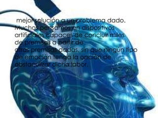 mejor solución a un problema dado.
Muchos pensamos en dispositivos
artificiales capaces de concluir miles
de premisas a partir de
otras premisas dadas, sin que ningún tipo
de emoción tenga la opción de
obstaculizar dicha labor.
 