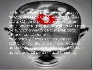 Las ideas más básicas se remontan a los
griegos, antes de Cristo. Aristóteles (384-
322 a. C.) fue el primero en describir un
conjunto de reglas que describen una parte
del funcionamiento de la mente para
obtener conclusiones
racionales, y Ctesibio de Alejandría
(250 a. C.) construyó la primera máquina
auto controlada, un regulador del flujo de
agua (racional pero sin razonamiento).
 