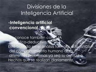 Divisiones de la
       Inteligencia Artificial
-Inteligencia artificial
 convencional :

 Se conoce también como IA
 simbólico-deductiva.
Está basada en el análisis formal y estadístico
 del comportamiento humano ante
 diferentes problemas ya sea su actitud o
Hechos que se realizan diariamente.
 