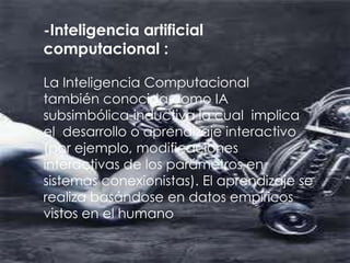 -Inteligencia artificial
computacional :

La Inteligencia Computacional
también conocida como IA
subsimbólica-inductiva la cual implica
el desarrollo o aprendizaje interactivo
(por ejemplo, modificaciones
interactivas de los parámetros en
sistemas conexionistas). El aprendizaje se
realiza basándose en datos empíricos
vistos en el humano
 