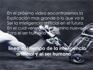 En el próximo video encontraremos la
Explicación mas grande a lo que va a
Ser la inteligencia artificial en el futuro.
En el cual veremos un camino nuevo
Para el ser humano .


línea del tiempo de la inteligencia
    artificial y el ser humano
 