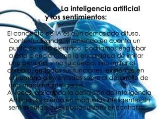 La inteligencia artificial
             y los sentimientos:

El concepto de IA es aún demasiado difuso.
 Contextualizando, y teniendo en cuenta un
 punto de vista científico, podríamos englobar
 a esta ciencia como la encargada de imitar
 una persona, y no su cuerpo, sino imitar al
cerebro, en todas sus funciones, existentes en
 el humano o inventadas sobre el desarrollo de
 una máquina inteligente.
A veces, aplicando la definición de Inteligencia
 Artificial, se piensa en máquinas inteligentes sin
 sentimientos, que «obstaculizan» encontrar la
 