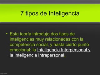 7 tipos de Inteligencia
• Esta teoría introdujo dos tipos de
inteligencias muy relacionadas con la
competencia social, y hasta cierto punto
emocional: la Inteligencia Interpersonal y
la Inteligencia Intrapersonal.
 
