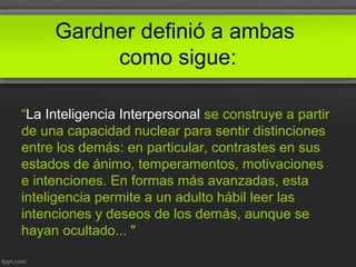 Gardner definió a ambas
como sigue:
“La Inteligencia Interpersonal se construye a partir
de una capacidad nuclear para sentir distinciones
entre los demás: en particular, contrastes en sus
estados de ánimo, temperamentos, motivaciones
e intenciones. En formas más avanzadas, esta
inteligencia permite a un adulto hábil leer las
intenciones y deseos de los demás, aunque se
hayan ocultado... "
 
