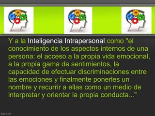 Y a la Inteligencia Intrapersonal como "el
conocimiento de los aspectos internos de una
persona: el acceso a la propia vida emocional,
a la propia gama de sentimientos, la
capacidad de efectuar discriminaciones entre
las emociones y finalmente ponerles un
nombre y recurrir a ellas como un medio de
interpretar y orientar la propia conducta..."
 