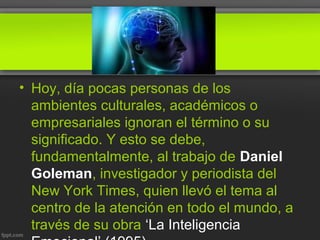 • Hoy, día pocas personas de los
ambientes culturales, académicos o
empresariales ignoran el término o su
significado. Y esto se debe,
fundamentalmente, al trabajo de Daniel
Goleman, investigador y periodista del
New York Times, quien llevó el tema al
centro de la atención en todo el mundo, a
través de su obra ‘La Inteligencia
 